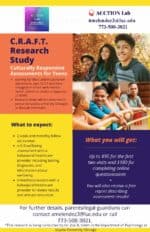 C.R.A.F.T. Culturally responsive assessments for teens. We are looking for Black and/or Latina/o/e adolescents ages 12-17 who have struggled in school with mental health, attention, and/or a diagnosis of ADHD. • Research study will be conducted in person (at Loyola University Chicago) or through telehealth. What to expect: • 2 visits and monthly follow up surveys • A full wellbeing assessment with a behavioral healthcare provider including testing, diagnoses, and information about wellbeing • A feedback session with a behavioral healthcare provider to review results and discuss resources. What you will get: Up to $95 for the first two visits and $180 for completing online questionnaires + You will also receive a free report describing assessment results! For further details, parents/legal guardians can contact amelendez3@luc.edu or call 773-508-3021. *This research is being conducted by Dr. Zoe R. Smith in the Department of Psychology at Loyola University Chicago